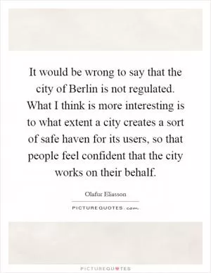 It would be wrong to say that the city of Berlin is not regulated. What I think is more interesting is to what extent a city creates a sort of safe haven for its users, so that people feel confident that the city works on their behalf Picture Quote #1