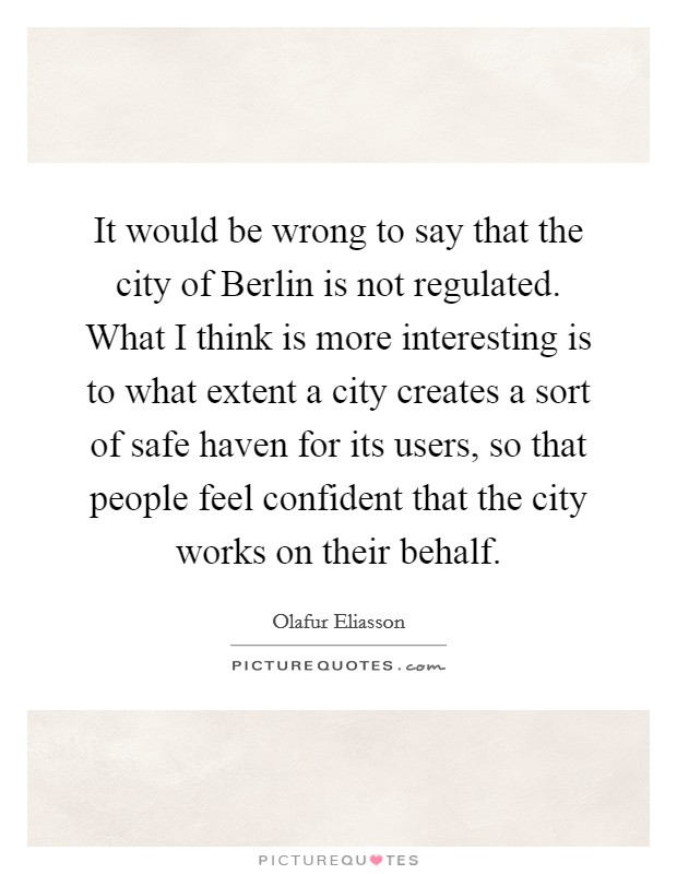 It would be wrong to say that the city of Berlin is not regulated. What I think is more interesting is to what extent a city creates a sort of safe haven for its users, so that people feel confident that the city works on their behalf Picture Quote #1