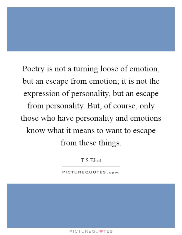 Poetry is not a turning loose of emotion, but an escape from emotion; it is not the expression of personality, but an escape from personality. But, of course, only those who have personality and emotions know what it means to want to escape from these things Picture Quote #1