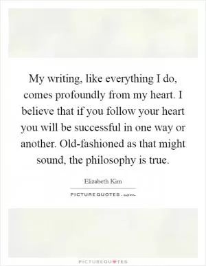 My writing, like everything I do, comes profoundly from my heart. I believe that if you follow your heart you will be successful in one way or another. Old-fashioned as that might sound, the philosophy is true Picture Quote #1