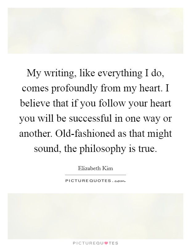 My writing, like everything I do, comes profoundly from my heart. I believe that if you follow your heart you will be successful in one way or another. Old-fashioned as that might sound, the philosophy is true Picture Quote #1