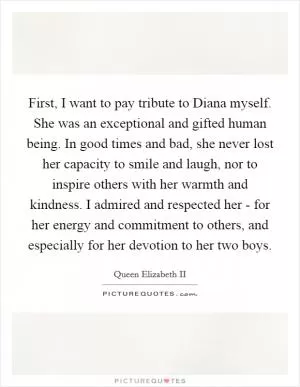 First, I want to pay tribute to Diana myself. She was an exceptional and gifted human being. In good times and bad, she never lost her capacity to smile and laugh, nor to inspire others with her warmth and kindness. I admired and respected her - for her energy and commitment to others, and especially for her devotion to her two boys Picture Quote #1