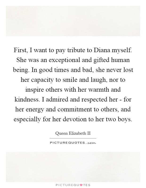 First, I want to pay tribute to Diana myself. She was an exceptional and gifted human being. In good times and bad, she never lost her capacity to smile and laugh, nor to inspire others with her warmth and kindness. I admired and respected her - for her energy and commitment to others, and especially for her devotion to her two boys Picture Quote #1