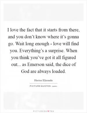 I love the fact that it starts from there, and you don’t know where it’s gonna go. Wait long enough - love will find you. Everything’s a surprise. When you think you’ve got it all figured out... as Emerson said, the dice of God are always loaded Picture Quote #1