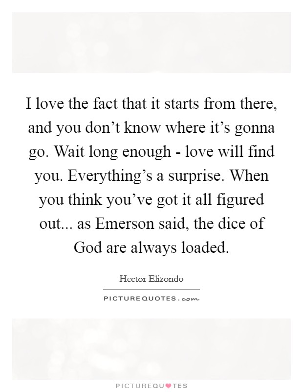 I love the fact that it starts from there, and you don't know where it's gonna go. Wait long enough - love will find you. Everything's a surprise. When you think you've got it all figured out... as Emerson said, the dice of God are always loaded Picture Quote #1