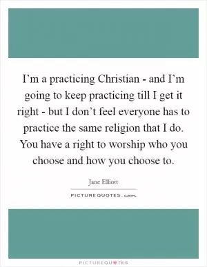 I’m a practicing Christian - and I’m going to keep practicing till I get it right - but I don’t feel everyone has to practice the same religion that I do. You have a right to worship who you choose and how you choose to Picture Quote #1