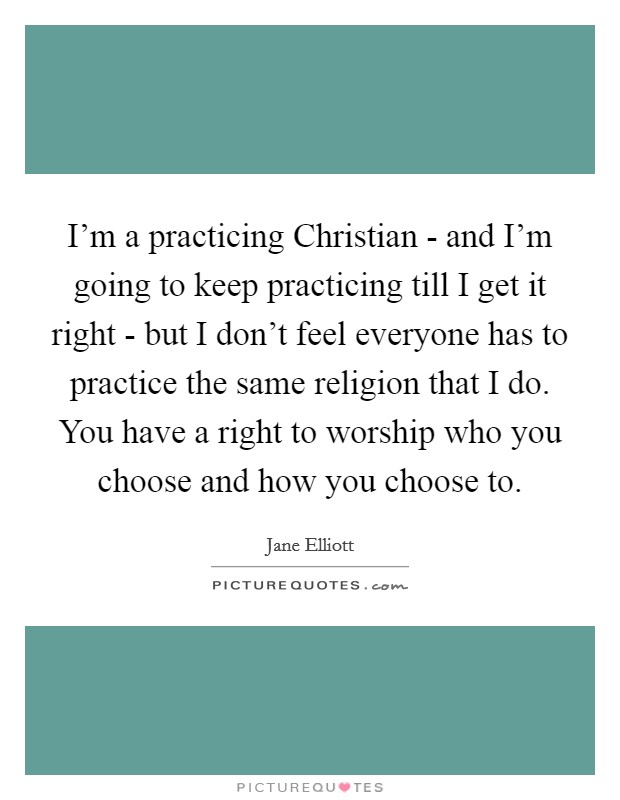 I'm a practicing Christian - and I'm going to keep practicing till I get it right - but I don't feel everyone has to practice the same religion that I do. You have a right to worship who you choose and how you choose to Picture Quote #1