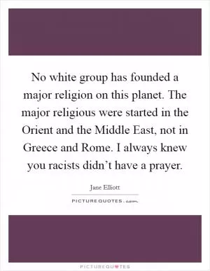 No white group has founded a major religion on this planet. The major religious were started in the Orient and the Middle East, not in Greece and Rome. I always knew you racists didn’t have a prayer Picture Quote #1