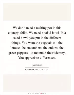We don’t need a melting pot in this country, folks. We need a salad bowl. In a salad bowl, you put in the different things. You want the vegetables - the lettuce, the cucumbers, the onions, the green peppers - to maintain their identity. You appreciate differences Picture Quote #1