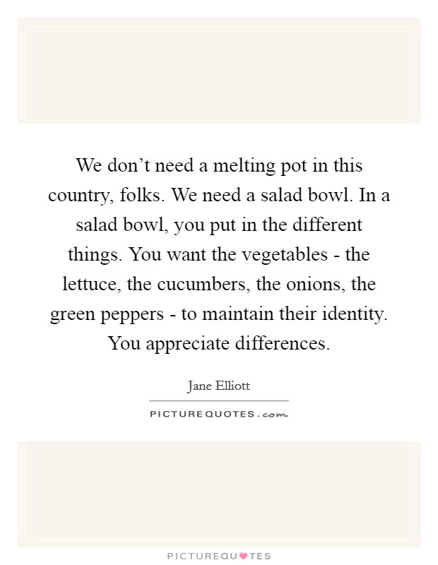 We don't need a melting pot in this country, folks. We need a salad bowl. In a salad bowl, you put in the different things. You want the vegetables - the lettuce, the cucumbers, the onions, the green peppers - to maintain their identity. You appreciate differences Picture Quote #1