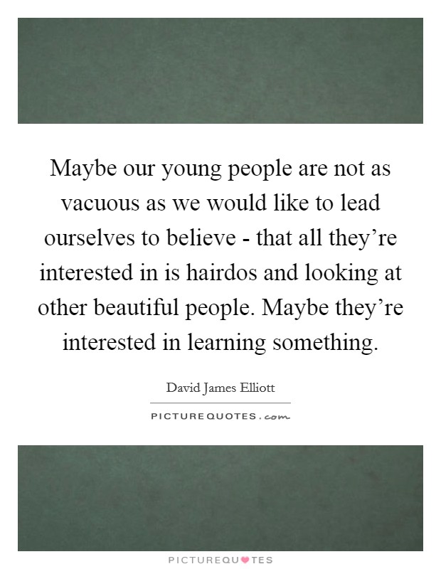 Maybe our young people are not as vacuous as we would like to lead ourselves to believe - that all they're interested in is hairdos and looking at other beautiful people. Maybe they're interested in learning something Picture Quote #1