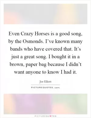 Even Crazy Horses is a good song, by the Osmonds. I’ve known many bands who have covered that. It’s just a great song. I bought it in a brown, paper bag because I didn’t want anyone to know I had it Picture Quote #1