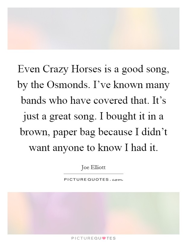 Even Crazy Horses is a good song, by the Osmonds. I've known many bands who have covered that. It's just a great song. I bought it in a brown, paper bag because I didn't want anyone to know I had it Picture Quote #1