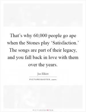 That’s why 60,000 people go ape when the Stones play ‘Satisfaction.’ The songs are part of their legacy, and you fall back in love with them over the years Picture Quote #1
