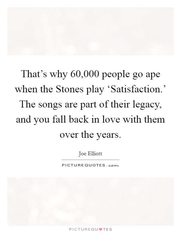 That's why 60,000 people go ape when the Stones play ‘Satisfaction.' The songs are part of their legacy, and you fall back in love with them over the years Picture Quote #1