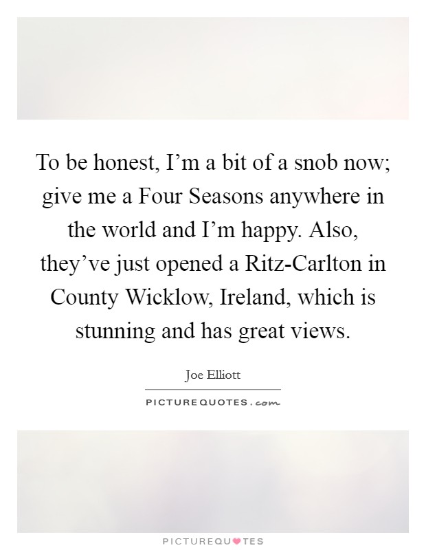 To be honest, I'm a bit of a snob now; give me a Four Seasons anywhere in the world and I'm happy. Also, they've just opened a Ritz-Carlton in County Wicklow, Ireland, which is stunning and has great views Picture Quote #1