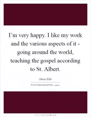 I’m very happy. I like my work and the various aspects of it - going around the world, teaching the gospel according to St. Albert Picture Quote #1