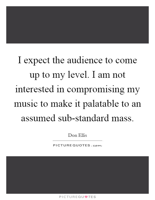 I expect the audience to come up to my level. I am not interested in compromising my music to make it palatable to an assumed sub-standard mass Picture Quote #1