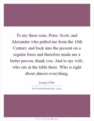 To my three sons, Peter, Scott, and Alexander who pulled me from the 18th Century and back into the present on a regular basis and therefore made me a better person, thank you. And to my wife, who sits at the table there. Who is right about almost everything Picture Quote #1