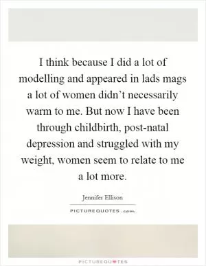 I think because I did a lot of modelling and appeared in lads mags a lot of women didn’t necessarily warm to me. But now I have been through childbirth, post-natal depression and struggled with my weight, women seem to relate to me a lot more Picture Quote #1