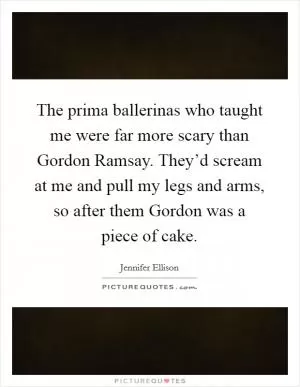 The prima ballerinas who taught me were far more scary than Gordon Ramsay. They’d scream at me and pull my legs and arms, so after them Gordon was a piece of cake Picture Quote #1