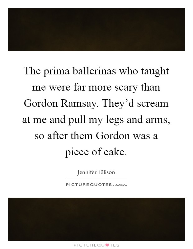The prima ballerinas who taught me were far more scary than Gordon Ramsay. They'd scream at me and pull my legs and arms, so after them Gordon was a piece of cake Picture Quote #1