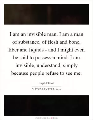 I am an invisible man. I am a man of substance, of flesh and bone, fiber and liquids - and I might even be said to possess a mind. I am invisible, understand, simply because people refuse to see me Picture Quote #1