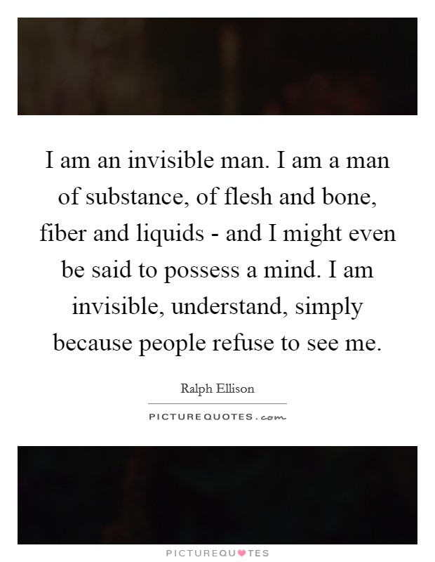 I am an invisible man. I am a man of substance, of flesh and bone, fiber and liquids - and I might even be said to possess a mind. I am invisible, understand, simply because people refuse to see me Picture Quote #1