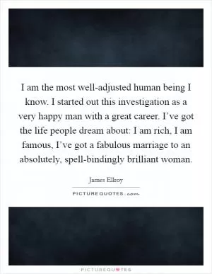 I am the most well-adjusted human being I know. I started out this investigation as a very happy man with a great career. I’ve got the life people dream about: I am rich, I am famous, I’ve got a fabulous marriage to an absolutely, spell-bindingly brilliant woman Picture Quote #1