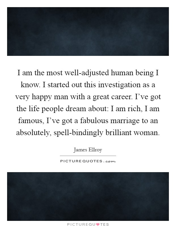 I am the most well-adjusted human being I know. I started out this investigation as a very happy man with a great career. I've got the life people dream about: I am rich, I am famous, I've got a fabulous marriage to an absolutely, spell-bindingly brilliant woman Picture Quote #1