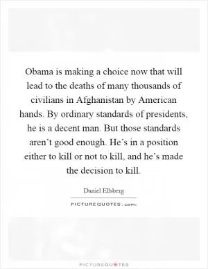 Obama is making a choice now that will lead to the deaths of many thousands of civilians in Afghanistan by American hands. By ordinary standards of presidents, he is a decent man. But those standards aren’t good enough. He’s in a position either to kill or not to kill, and he’s made the decision to kill Picture Quote #1