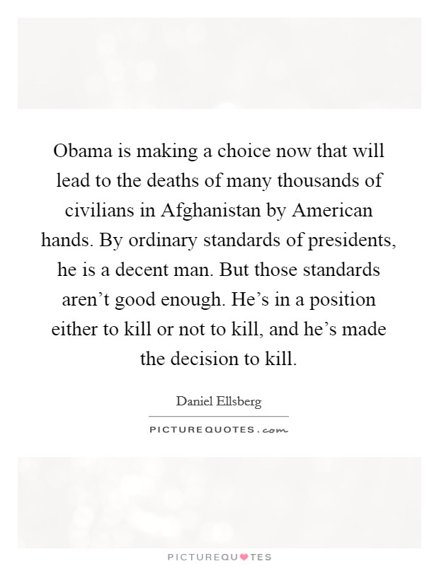 Obama is making a choice now that will lead to the deaths of many thousands of civilians in Afghanistan by American hands. By ordinary standards of presidents, he is a decent man. But those standards aren't good enough. He's in a position either to kill or not to kill, and he's made the decision to kill Picture Quote #1