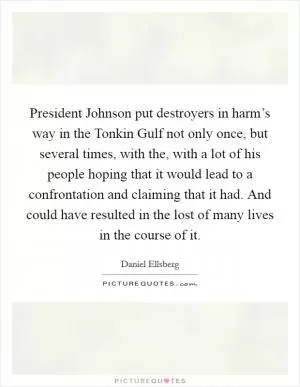 President Johnson put destroyers in harm’s way in the Tonkin Gulf not only once, but several times, with the, with a lot of his people hoping that it would lead to a confrontation and claiming that it had. And could have resulted in the lost of many lives in the course of it Picture Quote #1