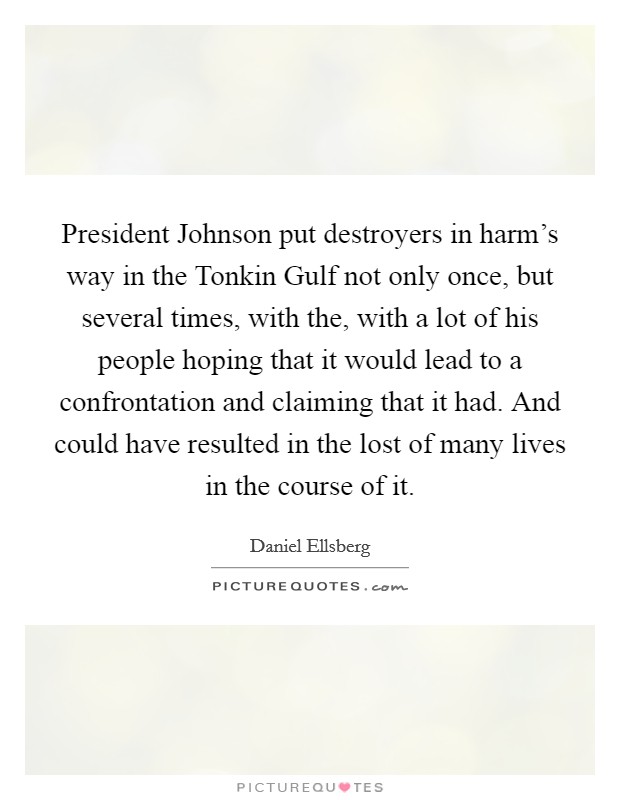 President Johnson put destroyers in harm's way in the Tonkin Gulf not only once, but several times, with the, with a lot of his people hoping that it would lead to a confrontation and claiming that it had. And could have resulted in the lost of many lives in the course of it Picture Quote #1
