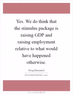 Yes. We do think that the stimulus package is raising GDP and raising employment relative to what would have happened otherwise Picture Quote #1