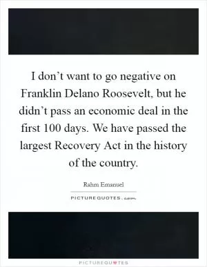 I don’t want to go negative on Franklin Delano Roosevelt, but he didn’t pass an economic deal in the first 100 days. We have passed the largest Recovery Act in the history of the country Picture Quote #1