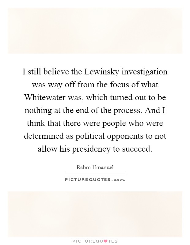I still believe the Lewinsky investigation was way off from the focus of what Whitewater was, which turned out to be nothing at the end of the process. And I think that there were people who were determined as political opponents to not allow his presidency to succeed Picture Quote #1