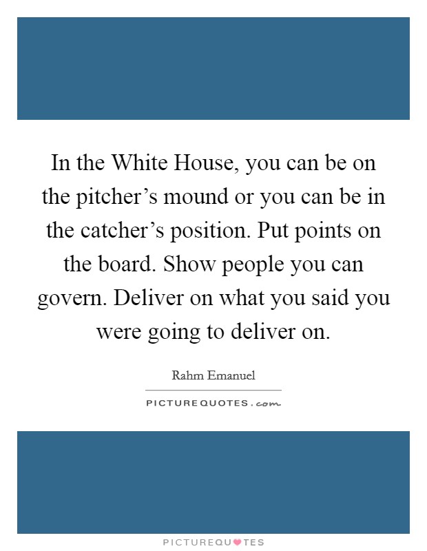 In the White House, you can be on the pitcher's mound or you can be in the catcher's position. Put points on the board. Show people you can govern. Deliver on what you said you were going to deliver on Picture Quote #1