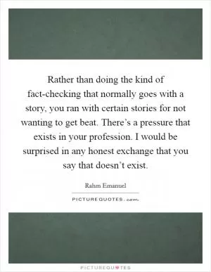 Rather than doing the kind of fact-checking that normally goes with a story, you ran with certain stories for not wanting to get beat. There’s a pressure that exists in your profession. I would be surprised in any honest exchange that you say that doesn’t exist Picture Quote #1