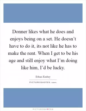 Donner likes what he does and enjoys being on a set. He doesn’t have to do it, its not like he has to make the rent. When I get to be his age and still enjoy what I’m doing like him, I’d be lucky Picture Quote #1
