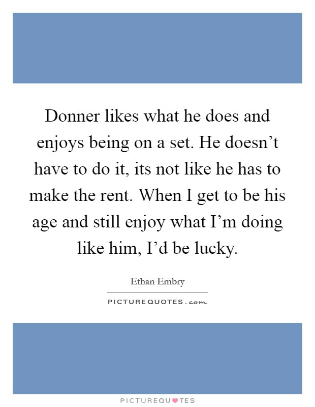 Donner likes what he does and enjoys being on a set. He doesn't have to do it, its not like he has to make the rent. When I get to be his age and still enjoy what I'm doing like him, I'd be lucky Picture Quote #1