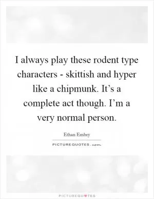 I always play these rodent type characters - skittish and hyper like a chipmunk. It’s a complete act though. I’m a very normal person Picture Quote #1