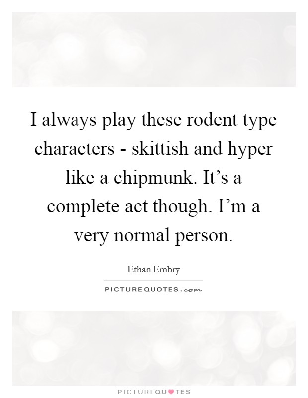 I always play these rodent type characters - skittish and hyper like a chipmunk. It's a complete act though. I'm a very normal person Picture Quote #1