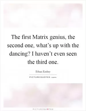 The first Matrix genius, the second one, what’s up with the dancing? I haven’t even seen the third one Picture Quote #1