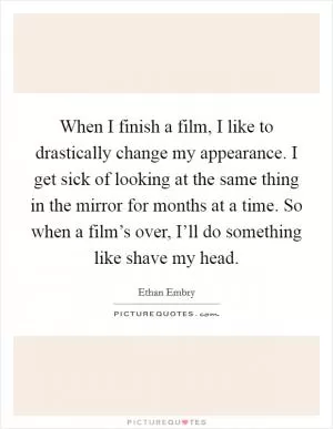 When I finish a film, I like to drastically change my appearance. I get sick of looking at the same thing in the mirror for months at a time. So when a film’s over, I’ll do something like shave my head Picture Quote #1