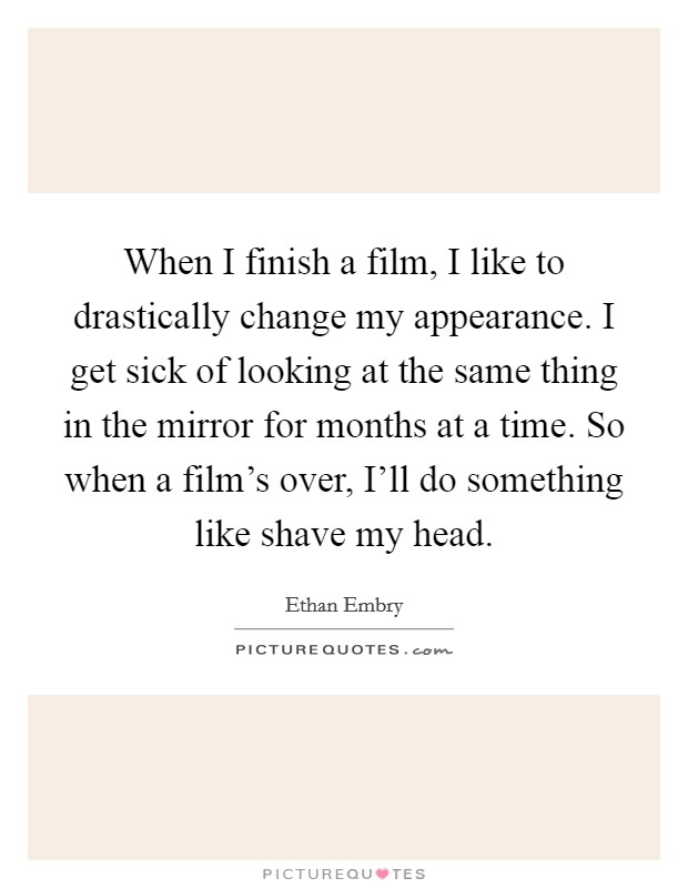 When I finish a film, I like to drastically change my appearance. I get sick of looking at the same thing in the mirror for months at a time. So when a film's over, I'll do something like shave my head Picture Quote #1