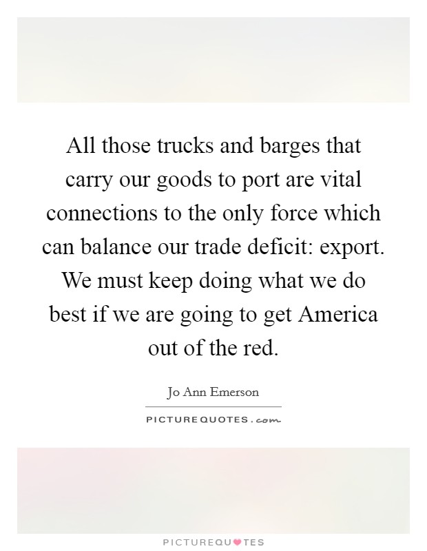 All those trucks and barges that carry our goods to port are vital connections to the only force which can balance our trade deficit: export. We must keep doing what we do best if we are going to get America out of the red Picture Quote #1