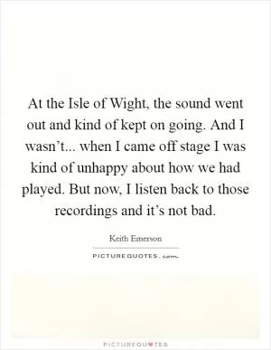 At the Isle of Wight, the sound went out and kind of kept on going. And I wasn’t... when I came off stage I was kind of unhappy about how we had played. But now, I listen back to those recordings and it’s not bad Picture Quote #1