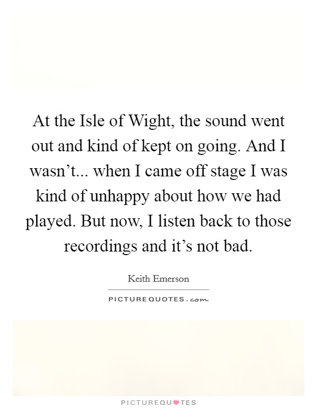 At the Isle of Wight, the sound went out and kind of kept on going. And I wasn't... when I came off stage I was kind of unhappy about how we had played. But now, I listen back to those recordings and it's not bad Picture Quote #1