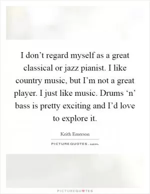 I don’t regard myself as a great classical or jazz pianist. I like country music, but I’m not a great player. I just like music. Drums ‘n’ bass is pretty exciting and I’d love to explore it Picture Quote #1